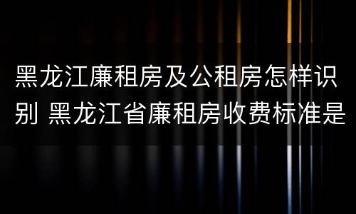 黑龙江廉租房及公租房怎样识别 黑龙江省廉租房收费标准是多少