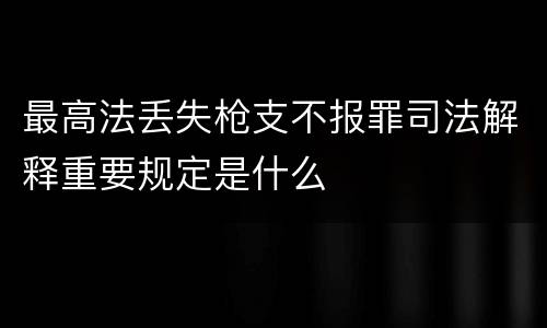 最高法丢失枪支不报罪司法解释重要规定是什么