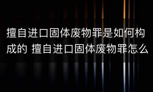 擅自进口固体废物罪是如何构成的 擅自进口固体废物罪怎么处罚