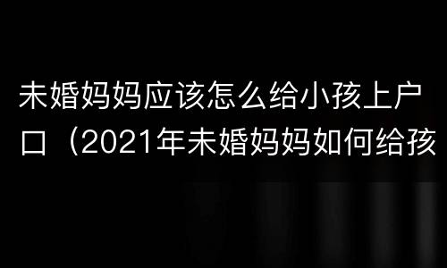 未婚妈妈应该怎么给小孩上户口（2021年未婚妈妈如何给孩子上户口）