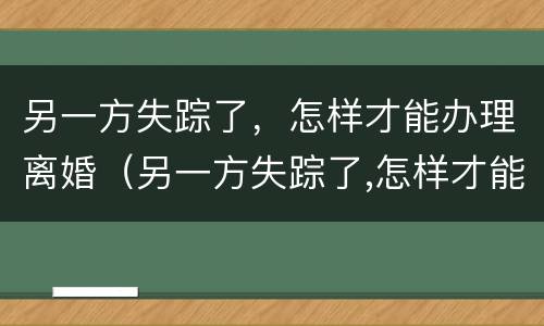另一方失踪了，怎样才能办理离婚（另一方失踪了,怎样才能办理离婚登记）