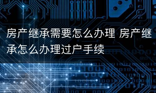 房产继承需要怎么办理 房产继承怎么办理过户手续