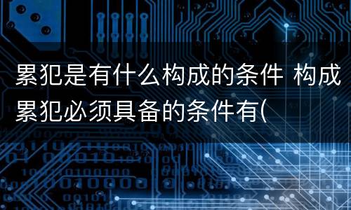 累犯是有什么构成的条件 构成累犯必须具备的条件有(