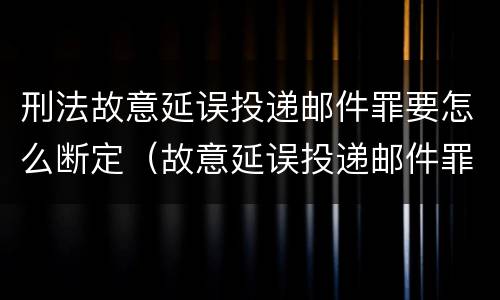 刑法故意延误投递邮件罪要怎么断定（故意延误投递邮件罪案例）