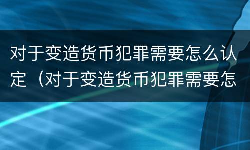 对于变造货币犯罪需要怎么认定（对于变造货币犯罪需要怎么认定呢）