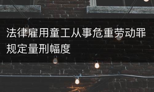 法律雇用童工从事危重劳动罪规定量刑幅度