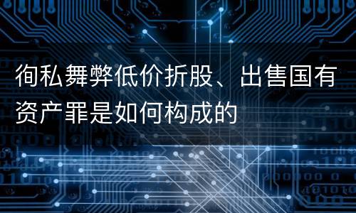 徇私舞弊低价折股、出售国有资产罪是如何构成的