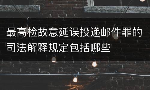 最高检故意延误投递邮件罪的司法解释规定包括哪些