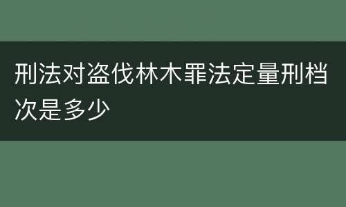 刑法对盗伐林木罪法定量刑档次是多少