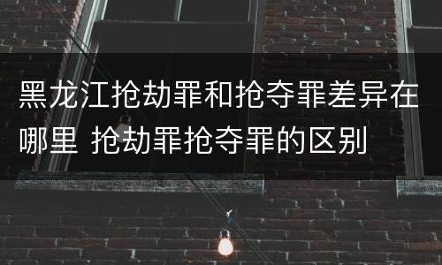 黑龙江抢劫罪和抢夺罪差异在哪里 抢劫罪抢夺罪的区别