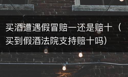买酒遭遇假冒赔一还是赔十（买到假酒法院支持赔十吗）