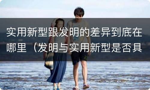 实用新型跟发明的差异到底在哪里（发明与实用新型是否具有实用性）