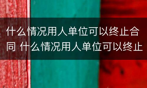 什么情况用人单位可以终止合同 什么情况用人单位可以终止合同协议