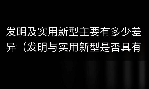 发明及实用新型主要有多少差异（发明与实用新型是否具有实用性）