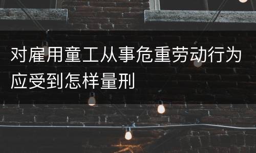 对雇用童工从事危重劳动行为应受到怎样量刑