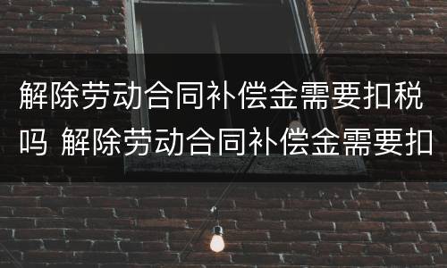 解除劳动合同补偿金需要扣税吗 解除劳动合同补偿金需要扣税吗合法吗