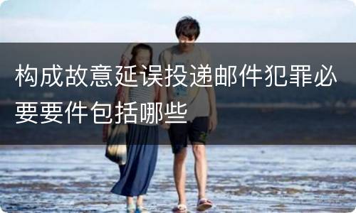 构成故意延误投递邮件犯罪必要要件包括哪些