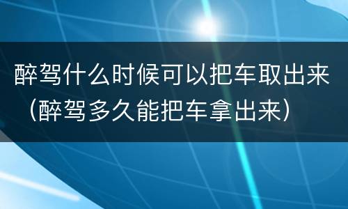 醉驾什么时候可以把车取出来（醉驾多久能把车拿出来）