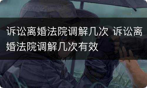 诉讼离婚法院调解几次 诉讼离婚法院调解几次有效