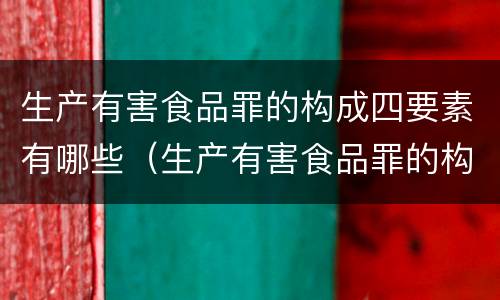 生产有害食品罪的构成四要素有哪些（生产有害食品罪的构成四要素有哪些）