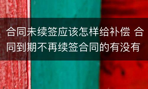 合同未续签应该怎样给补偿 合同到期不再续签合同的有没有补偿款