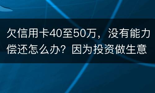 欠信用卡40至50万，没有能力偿还怎么办？因为投资做生意失败了