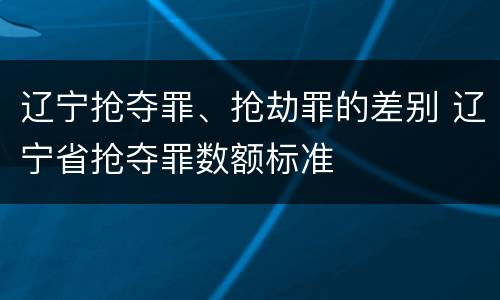 辽宁抢夺罪、抢劫罪的差别 辽宁省抢夺罪数额标准