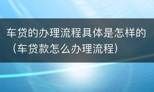 车贷的办理流程具体是怎样的（车贷款怎么办理流程）