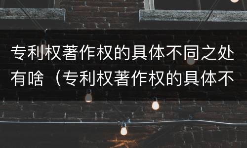 专利权著作权的具体不同之处有啥（专利权著作权的具体不同之处有啥）