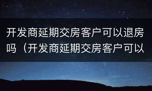 开发商延期交房客户可以退房吗（开发商延期交房客户可以退房吗怎么办）