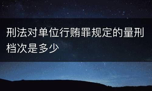刑法对单位行贿罪规定的量刑档次是多少