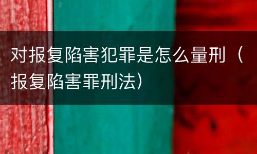 对报复陷害犯罪是怎么量刑（报复陷害罪刑法）
