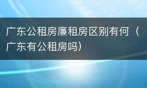 广东公租房廉租房区别有何（广东有公租房吗）