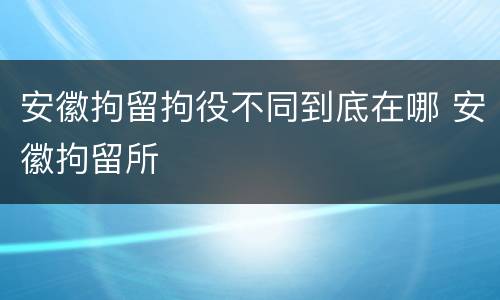 安徽拘留拘役不同到底在哪 安徽拘留所