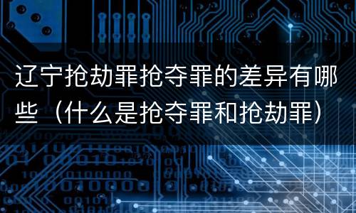 辽宁抢劫罪抢夺罪的差异有哪些（什么是抢夺罪和抢劫罪）