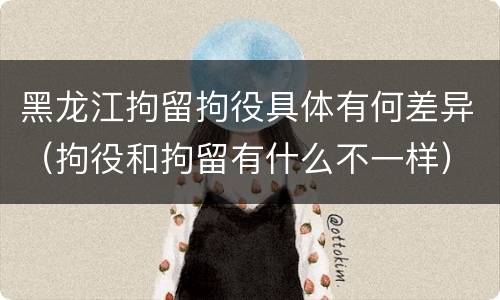 黑龙江拘留拘役具体有何差异（拘役和拘留有什么不一样）
