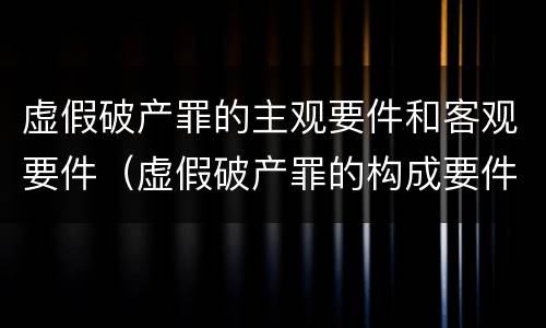虚假破产罪的主观要件和客观要件（虚假破产罪的构成要件）