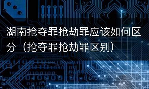 湖南抢夺罪抢劫罪应该如何区分（抢夺罪抢劫罪区别）
