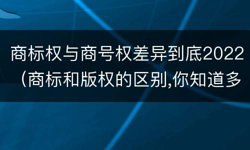 商标权与商号权差异到底2022（商标和版权的区别,你知道多少?）