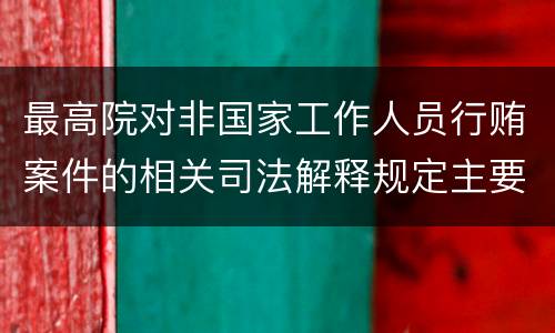 最高院对非国家工作人员行贿案件的相关司法解释规定主要内容包括什么