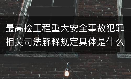 最高检工程重大安全事故犯罪相关司法解释规定具体是什么主要内容