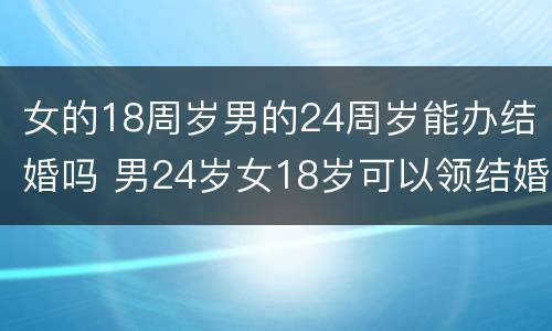 女的18周岁男的24周岁能办结婚吗 男24岁女18岁可以领结婚证吗