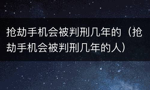 抢劫手机会被判刑几年的（抢劫手机会被判刑几年的人）