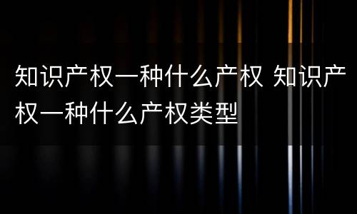 知识产权一种什么产权 知识产权一种什么产权类型