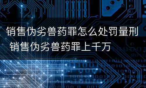 销售伪劣兽药罪怎么处罚量刑 销售伪劣兽药罪上千万