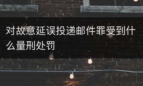 对故意延误投递邮件罪受到什么量刑处罚