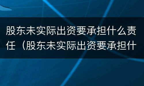 股东未实际出资要承担什么责任（股东未实际出资要承担什么责任和义务）