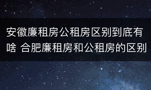 安徽廉租房公租房区别到底有啥 合肥廉租房和公租房的区别