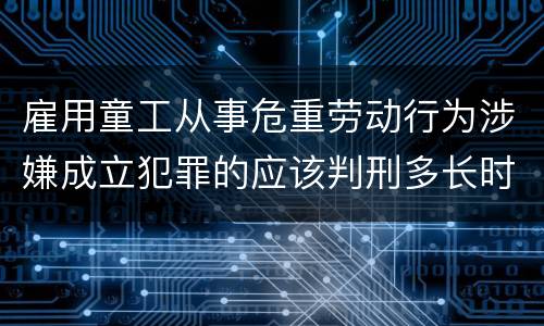 雇用童工从事危重劳动行为涉嫌成立犯罪的应该判刑多长时间