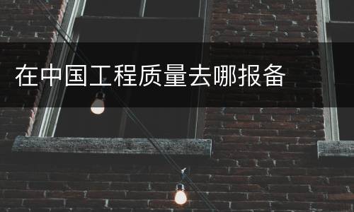 在中国工程质量去哪报备